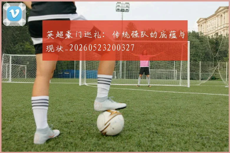 英超豪门巡礼：传统强队的底蕴与现状_20260523200327