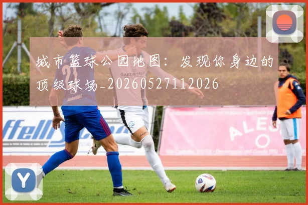 城市篮球公园地图：发现你身边的顶级球场_20260527112026