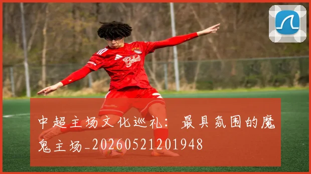 中超主场文化巡礼：最具氛围的魔鬼主场_20260521201948