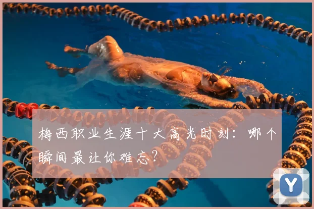梅西职业生涯十大高光时刻:哪个瞬间最让你难忘?