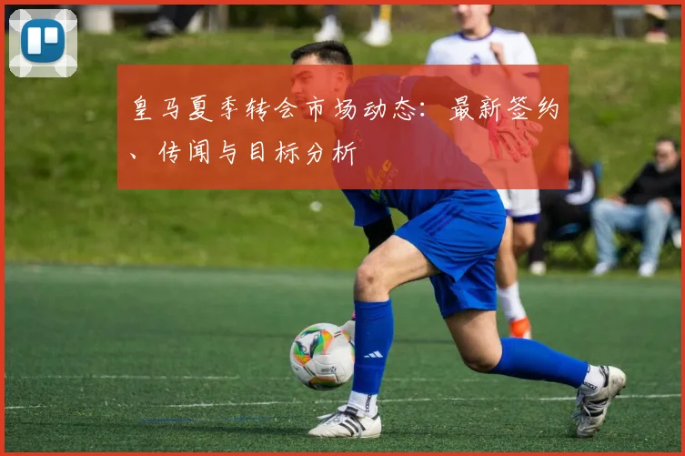 皇马夏季转会市场动态：最新签约、传闻与目标分析