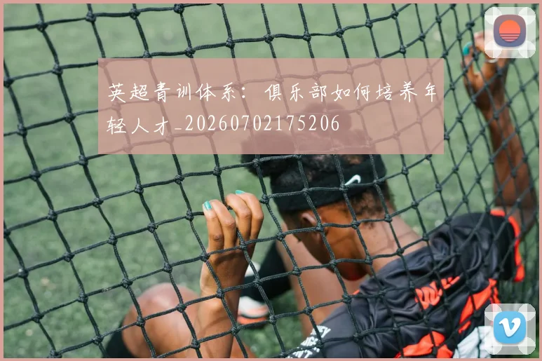 英超青训体系:俱乐部如何培养年轻人才_20260702175206