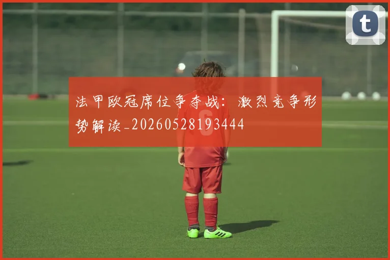 法甲欧冠席位争夺战:激烈竞争形势解读_20260528193444