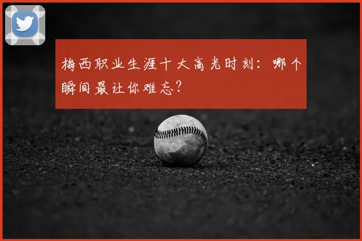梅西职业生涯十大高光时刻：哪个瞬间最让你难忘？