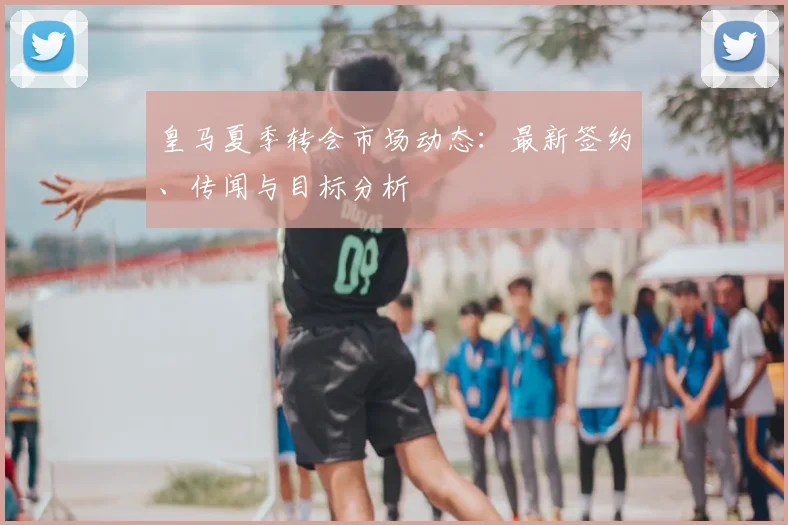 皇马夏季转会市场动态:最新签约、传闻与目标分析