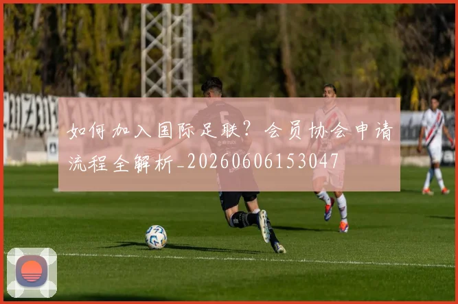 如何加入国际足联?会员协会申请流程全解析_20260606153047