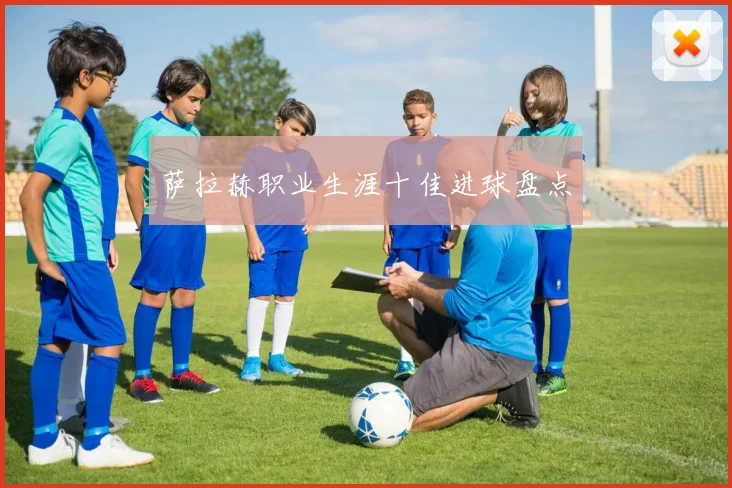 萨拉赫职业生涯十佳进球盘点