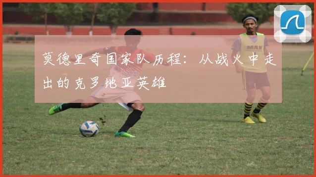 莫德里奇国家队历程：从战火中走出的克罗地亚英雄