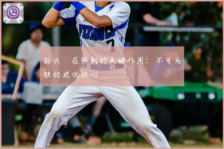孙兴慜在热刺的关键作用:不可或缺的进攻核心